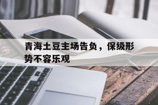 九游体育网页版登录入口-关于青海土豆主场告负，保级形势不容乐观的信息